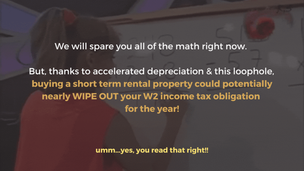 We will spare you all of the math right now. But, thanks to accelerated depreciation & this loophole, buying a short term rental property could potentially nearly WIPE OUT your W2 income tax obligation for the year!